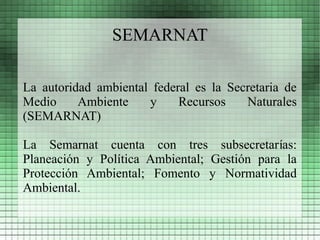 SEMARNAT

La autoridad ambiental federal es la Secretaria de
Medio     Ambiente    y     Recursos    Naturales
(SEMARNAT)

La Semarnat cuenta con tres subsecretarías:
Planeación y Política Ambiental; Gestión para la
Protección Ambiental; Fomento y Normatividad
Ambiental.
 