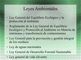 Leyes Ambientales
●   Ley General del Equilibrio Ecológico y la
    protección al ambiente
●   Reglamento de la Ley General de Equilibrio
    Ecológico y Protección al Ambiente en Materia de
    emisiones y transferencia de contaminantes
●   Ley General para la prevención y gestión integral
    de los residuos
●   Ley de aguas nacionales
●   Ley General de Desarrollo Forestal Sustentable
●   Ley general de vida silvestre
 