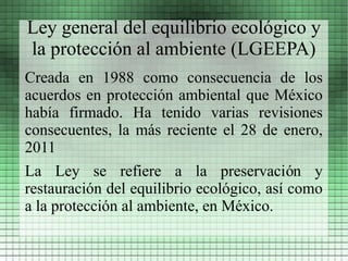 Ley general del equilibrio ecológico y
la protección al ambiente (LGEEPA)
Creada en 1988 como consecuencia de los
acuerdos en protección ambiental que México
había firmado. Ha tenido varias revisiones
consecuentes, la más reciente el 28 de enero,
2011
La Ley se refiere a la preservación y
restauración del equilibrio ecológico, así como
a la protección al ambiente, en México.
 