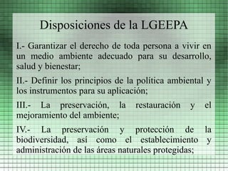 Disposiciones de la LGEEPA
I.- Garantizar el derecho de toda persona a vivir en
un medio ambiente adecuado para su desarrollo,
salud y bienestar;
II.- Definir los principios de la política ambiental y
los instrumentos para su aplicación;
III.- La preservación, la        restauración   y   el
mejoramiento del ambiente;
IV.- La preservación y protección de la
biodiversidad, así como el establecimiento y
administración de las áreas naturales protegidas;
 