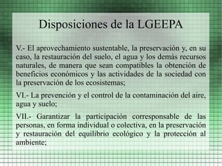 Disposiciones de la LGEEPA
V.- El aprovechamiento sustentable, la preservación y, en su
caso, la restauración del suelo, el agua y los demás recursos
naturales, de manera que sean compatibles la obtención de
beneficios económicos y las actividades de la sociedad con
la preservación de los ecosistemas;
VI.- La prevención y el control de la contaminación del aire,
agua y suelo;
VII.- Garantizar la participación corresponsable de las
personas, en forma individual o colectiva, en la preservación
y restauración del equilibrio ecológico y la protección al
ambiente;
 