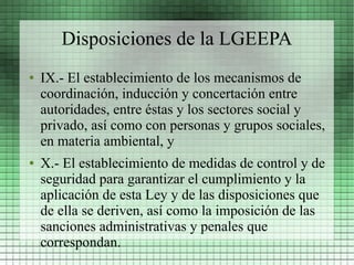 Disposiciones de la LGEEPA
●   IX.- El establecimiento de los mecanismos de
    coordinación, inducción y concertación entre
    autoridades, entre éstas y los sectores social y
    privado, así como con personas y grupos sociales,
    en materia ambiental, y
●   X.- El establecimiento de medidas de control y de
    seguridad para garantizar el cumplimiento y la
    aplicación de esta Ley y de las disposiciones que
    de ella se deriven, así como la imposición de las
    sanciones administrativas y penales que
    correspondan.
 
