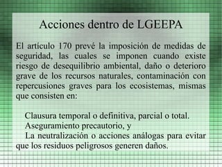 Acciones dentro de LGEEPA
El artículo 170 prevé la imposición de medidas de
seguridad, las cuales se imponen cuando existe
riesgo de desequilibrio ambiental, daño o deterioro
grave de los recursos naturales, contaminación con
repercusiones graves para los ecosistemas, mismas
que consisten en:

  Clausura temporal o definitiva, parcial o total.
  Aseguramiento precautorio, y
  La neutralización o acciones análogas para evitar
que los residuos peligrosos generen daños.
 