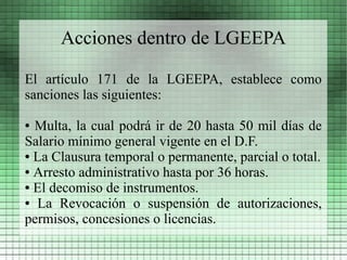 Acciones dentro de LGEEPA

El artículo 171 de la LGEEPA, establece como
sanciones las siguientes:

● Multa, la cual podrá ir de 20 hasta 50 mil días de
Salario mínimo general vigente en el D.F.
● La Clausura temporal o permanente, parcial o total.

● Arresto administrativo hasta por 36 horas.

● El decomiso de instrumentos.

● La Revocación o suspensión de autorizaciones,

permisos, concesiones o licencias.
 