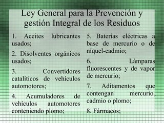 Ley General para la Prevención y
    gestión Integral de los Residuos
1. Aceites    lubricantes 5. Baterías eléctricas a
usados;                   base de mercurio o de
2. Disolventes orgánicos  níquel-cadmio;
usados;                   6.             Lámparas
3.          Convertidores fluorescentes y de vapor
catalíticos de vehículos de mercurio;
automotores;             7.    Aditamentos   que
4. Acumuladores de contengan            mercurio,
vehículos    automotores cadmio o plomo;
conteniendo plomo;       8. Fármacos;
 