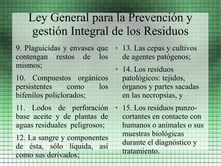 Ley General para la Prevención y
    gestión Integral de los Residuos
9. Plaguicidas y envases que   ●   13. Las cepas y cultivos
contengan restos de los            de agentes patógenos;
mismos;                        ●   14. Los residuos
10. Compuestos orgánicos           patológicos: tejidos,
persistentes     como   los        órganos y partes sacadas
bifenilos policlorados;            en las necropsias, y
11. Lodos de perforación       ●   15. Los residuos punzo-
base aceite y de plantas de        cortantes en contacto con
aguas residuales peligrosos;       humanos o animales o sus
                                   muestras biológicas
12. La sangre y componentes
                                   durante el diagnóstico y
de ésta, sólo líquida, así
                                   tratamiento.
como sus derivados;
 