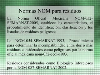 Normas NOM para residuos
La     Norma      Oficial    Mexicana    NOM-052-
SEMARNAT-2005, establece las características, el
procedimiento de identificación, clasificación y los
listados de residuos peligrosos.

La NOM-054-SEMARNAT-1993, Procedimiento
para determinar la incompatibilidad entre dos o más
residuos considerados como peligrosos por la norma
oficial mexicana nom-052-ecol-1993.

Residuos considerados como Biológico Infecciosos
por la NOM-087-SEMARNAT-2002.
 