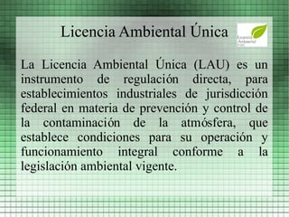 Licencia Ambiental Única
La Licencia Ambiental Única (LAU) es un
instrumento de regulación directa, para
establecimientos industriales de jurisdicción
federal en materia de prevención y control de
la contaminación de la atmósfera, que
establece condiciones para su operación y
funcionamiento integral conforme a la
legislación ambiental vigente.
 