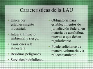 Características de la LAU
●   Única por                ●   Obligatoria para
    establecimiento              establecimientos de
    industrial.                  jurisdicción federal en
●   Integra: Impacto             materia de atmósfera,
    ambiental y riesgo.          nuevos o que deban
                                 regularizarse.
●   Emisiones a la
    atmósfera.
                             ●   Puede solicitarse de
                                 manera voluntaria vía
●   Residuos peligrosos.         relicenciamiento.
●   Servicios hidráulicos.
 
