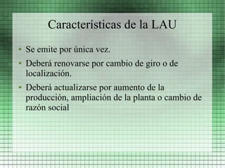 Características de la LAU
●   Se emite por única vez.
●   Deberá renovarse por cambio de giro o de
    localización.
●   Deberá actualizarse por aumento de la
    producción, ampliación de la planta o cambio de
    razón social
 