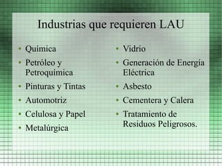 Industrias que requieren LAU
●   Química             ●   Vidrio
●   Petróleo y          ●   Generación de Energía
    Petroquímica            Eléctrica
●   Pinturas y Tintas   ●   Asbesto
●   Automotriz          ●   Cementera y Calera
●   Celulosa y Papel    ●   Tratamiento de
●   Metalúrgica             Residuos Peligrosos.
 