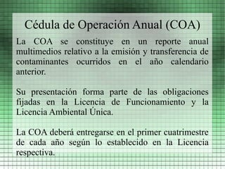 Cédula de Operación Anual (COA)
La COA se constituye en un reporte anual
multimedios relativo a la emisión y transferencia de
contaminantes ocurridos en el año calendario
anterior.

Su presentación forma parte de las obligaciones
fijadas en la Licencia de Funcionamiento y la
Licencia Ambiental Única.

La COA deberá entregarse en el primer cuatrimestre
de cada año según lo establecido en la Licencia
respectiva.
 