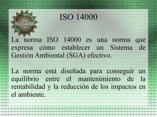 ISO 14000

La norma ISO 14000 es una norma que
expresa cómo establecer un Sistema de
Gestión Ambiental (SGA) efectivo.

La norma está diseñada para conseguir un
equilibrio entre el mantenimiento de la
rentabilidad y la reducción de los impactos en
el ambiente.
 