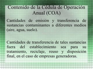 Contenido de la Cédula de Operación
           Anual (COA)
Cantidades de emisión y transferencia de
sustancias contaminantes a diferentes medios
(aire, agua, suelo).

Cantidades de transferencia de tales sustancias
fuera del establecimiento sea para su
tratamiento, reciclaje, reuso y disposición
final, en el caso de empresas generadoras.
 