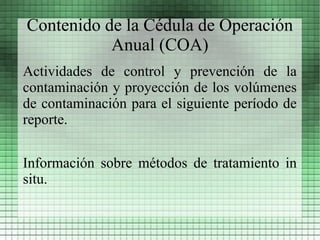 Contenido de la Cédula de Operación
           Anual (COA)
Actividades de control y prevención de la
contaminación y proyección de los volúmenes
de contaminación para el siguiente período de
reporte.


Información sobre métodos de tratamiento in
situ.
 