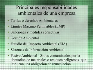 Principales responsabilidades
        ambientales de una empresa
●   Tarifas o derechos Ambientales
●   Límites Máximo Permisibles (LMP)
●   Sanciones y medidas correctivas
●   Gestión Ambiental
●   Estudio del Impacto Ambiental (EIA)
●   Sistemas de Información Ambiental
●   Pasivo Ambiental - Sitios contaminados por la
    liberación de materiales o residuos peligrosos que
    implican una obligación de remediación.
 