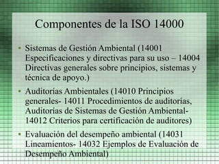 Componentes de la ISO 14000
●   Sistemas de Gestión Ambiental (14001
    Especificaciones y directivas para su uso – 14004
    Directivas generales sobre principios, sistemas y
    técnica de apoyo.)
●   Auditorías Ambientales (14010 Principios
    generales- 14011 Procedimientos de auditorías,
    Auditorías de Sistemas de Gestión Ambiental-
    14012 Criterios para certificación de auditores)
●   Evaluación del desempeño ambiental (14031
    Lineamientos- 14032 Ejemplos de Evaluación de
    Desempeño Ambiental)
 