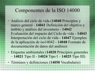 Componentes de la ISO 14000
●   Análisis del ciclo de vida (14040 Principios y
    marco general - 14041 Definición del objetivo y
    ámbito y análisis del inventario - 14042
    Evaluación del impacto del Ciclo de vida - 14043
    Interpretación del ciclo de vida - 14047 Ejemplos
    de la aplicación de iso14042 - 14048 Formato de
    documentación de datos del análisis)
●   Etiquetas ambientales (14020 Principios generales
    – 14021 Tipo II - 14024 Tipo I – 14025 Tipo III)
●   Términos y definiciones (14050 Vocabulario)
 