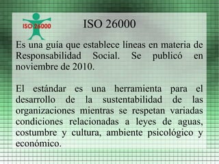 ISO 26000
Es una guía que establece líneas en materia de
Responsabilidad Social. Se publicó en
noviembre de 2010.

El estándar es una herramienta para el
desarrollo de la sustentabilidad de las
organizaciones mientras se respetan variadas
condiciones relacionadas a leyes de aguas,
costumbre y cultura, ambiente psicológico y
económico.
 