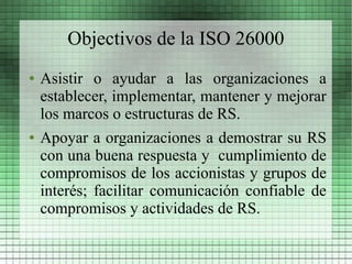 Objectivos de la ISO 26000
●   Asistir o ayudar a las organizaciones a
    establecer, implementar, mantener y mejorar
    los marcos o estructuras de RS.
●   Apoyar a organizaciones a demostrar su RS
    con una buena respuesta y cumplimiento de
    compromisos de los accionistas y grupos de
    interés; facilitar comunicación confiable de
    compromisos y actividades de RS.
 