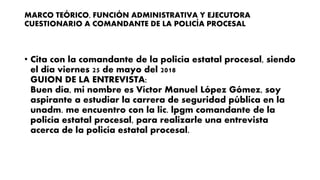 MARCO TEÓRICO, FUNCIÓN ADMINISTRATIVA Y EJECUTORA
CUESTIONARIO A COMANDANTE DE LA POLICÍA PROCESAL
• Cita con la comandante de la policía estatal procesal, siendo
el día viernes 25 de mayo del 2018
GUION DE LA ENTREVISTA:
Buen día, mi nombre es Víctor Manuel López Gómez, soy
aspirante a estudiar la carrera de seguridad pública en la
unadm. me encuentro con la lic. lpgm comandante de la
policía estatal procesal, para realizarle una entrevista
acerca de la policía estatal procesal.
 