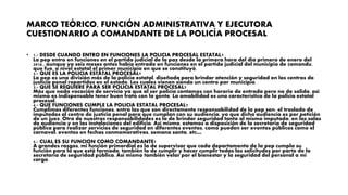 MARCO TEÓRICO, FUNCIÓN ADMINISTRATIVA Y EJECUTORA
CUESTIONARIO A COMANDANTE DE LA POLICÍA PROCESAL
• 1.- DESDE CUANDO ENTRO EN FUNCIONES LA POLICIA PROCESAL ESTATAL?
La pep entro en funciones en el partido judicial de la paz desde la primera hora del día primero de enero del
2016., aunque ya seis meses antes había entrado en funciones en el partido judicial del municipio de comondu,
que fue, a nivel estatal el primer municipio en que se constituyó.
2.- QUE ES LA POLICIA ESTATAL PROCESAL?
La pep es una división más de la policía estatal, diseñada para brindar atención y seguridad en los centros de
justicia penal repartidos en el estado. Los cuales vienen siendo un centro por municipio.
3.- QUE SE REQUIERE PARA SER POLICIA ESTATAL PROCESAL?
Más que nada vocación de servicio ya que al ser policía contamos con horario de entrada pero no de salida, así
mismo es indispensable tener buen trato con la gente. La amabilidad es una característica de la policía estatal
procesal.
4.- QUE FUNCIONES CUMPLE LA POLICIA ESTATAL PROCESAL?
Cumplimos diferentes funciones, entra las que son directamente responsabilidad de la pep son: el traslado de
imputados al centro de justicia penal para que cumplan con su audiencia, ya que dicha audiencia es por petición
de un juez. Otra de nuestras responsabilidades es la de brindar seguridad tanto al mismo imputado, en las salas
de audiencia y en las instalaciones del edificio. Así mismo, estamos a disposición de la secretaria de seguridad
pública para realizar servicios de seguridad en diferentes eventos, como pueden ser eventos públicos como el
carnaval, eventos en fechas conmemorativas, semana santa, etc…
5.- CUAL ES SU FUNCION COMO COMANDANTE?
A grandes rasgos, mi función primordial es la de supervisar que cada departamento de la pep cumpla su
función para la que está formada, también la de cumplir y hacer cumplir todas las solicitudes por parte de la
secretaria de seguridad pública. Así mismo también velar por el bienestar y la seguridad del personal a mi
cargo.
 