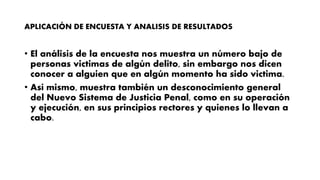 APLICACIÓN DE ENCUESTA Y ANALISIS DE RESULTADOS
• El análisis de la encuesta nos muestra un número bajo de
personas victimas de algún delito, sin embargo nos dicen
conocer a alguien que en algún momento ha sido victima.
• Así mismo, muestra también un desconocimiento general
del Nuevo Sistema de Justicia Penal, como en su operación
y ejecución, en sus principios rectores y quienes lo llevan a
cabo.
 