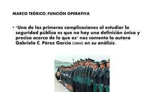 MARCO TEÓRICO, FUNCIÓN OPERATIVA
• "Una de las primeras complicaciones al estudiar la
seguridad pública es que no hay una definición única y
precisa acerca de lo que es" nos comenta la autora
Gabriela C. Pérez García (2004) en su análisis.
 