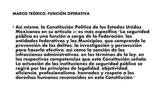 MARCO TEÓRICO, FUNCIÓN OPERATIVA
• Así mismo, la Constitución Política de los Estados Unidos
Mexicanos en su artículo 21 es más específica "La seguridad
pública es una función a cargo de la Federación, las
entidades federativas y los Municipios, que comprende la
prevención de los delitos; la investigación y persecución
para hacerla efectiva, así como la sanción de las
infracciones administrativas, en los términos de la ley, en
las respectivas competencias que esta Constitución señala.
La actuación de las instituciones de seguridad pública se
regirá por los principios de legalidad, objetividad,
eficiencia, profesionalismo, honradez y respeto a los
derechos humanos reconocidos en esta Constitución."
 