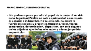 MARCO TEÓRICO, FUNCIÓN OPERATIVA
• No podemos pasar por alto el papel de la mujer al servicio
de la Seguridad Pública no solo es primordial, es necesario,
es esencial e indiscutible. No se entiende, no existe la
fuerza policial sin su presencia. Disciplina, valor, fuerza,
compromiso, determinación, disposición, son solo algunos
de los adjetivos que define a la mujer y a la mujer policía
en particular.
 