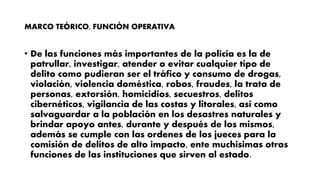 MARCO TEÓRICO, FUNCIÓN OPERATIVA
• De las funciones más importantes de la policía es la de
patrullar, investigar, atender o evitar cualquier tipo de
delito como pudieran ser el tráfico y consumo de drogas,
violación, violencia doméstica, robos, fraudes, la trata de
personas, extorsión, homicidios, secuestros, delitos
cibernéticos, vigilancia de las costas y litorales, así como
salvaguardar a la población en los desastres naturales y
brindar apoyo antes, durante y después de los mismos,
además se cumple con las ordenes de los jueces para la
comisión de delitos de alto impacto, ente muchisimas otras
funciones de las instituciones que sirven al estado.
 