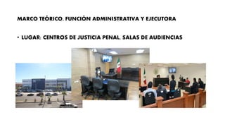 MARCO TEÓRICO, FUNCIÓN ADMINISTRATIVA Y EJECUTORA
• LUGAR: CENTROS DE JUSTICIA PENAL, SALAS DE AUDIENCIAS
 