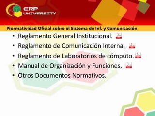 • Reglamento General Institucional.
• Reglamento de Comunicación Interna.
• Reglamento de Laboratorios de cómputo.
• Manual de Organización y Funciones.
• Otros Documentos Normativos.
Normatividad Oficial sobre el Sistema de Inf. y Comunicación
 