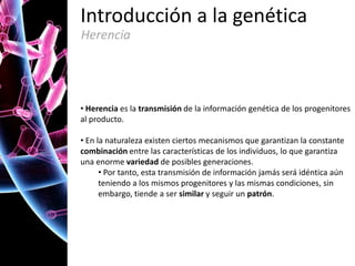 Introducción a la genética
Herencia

• Herencia es la transmisión de la información genética de los progenitores
al producto.
• En la naturaleza existen ciertos mecanismos que garantizan la constante
combinación entre las características de los individuos, lo que garantiza
una enorme variedad de posibles generaciones.
• Por tanto, esta transmisión de información jamás será idéntica aún
teniendo a los mismos progenitores y las mismas condiciones, sin
embargo, tiende a ser similar y seguir un patrón.

 