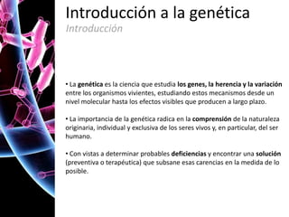 Introducción a la genética
Introducción

• La genética es la ciencia que estudia los genes, la herencia y la variación
entre los organismos vivientes, estudiando estos mecanismos desde un
nivel molecular hasta los efectos visibles que producen a largo plazo.
• La importancia de la genética radica en la comprensión de la naturaleza
originaria, individual y exclusiva de los seres vivos y, en particular, del ser
humano.
• Con vistas a determinar probables deficiencias y encontrar una solución
(preventiva o terapéutica) que subsane esas carencias en la medida de lo
posible.

 