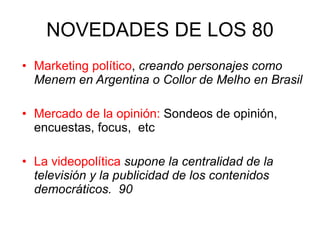 NOVEDADES DE LOS 80 Marketing político ,  creando personajes como Menem en Argentina o Collor de Melho en Brasil Mercado de la opinión:  Sondeos de opinión, encuestas, focus,  etc La videopolítica   supone la centralidad de la televisión y la publicidad de los contenidos democráticos.  90 