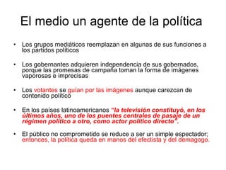 El medio un agente de la política  Los grupos mediáticos reemplazan en algunas de sus funciones a los partidos políticos Los gobernantes adquieren independencia de sus gobernados, porque las promesas de campaña toman la forma de imágenes vaporosas e imprecisas Los  votantes  se  guían por las imágenes  aunque carezcan de contenido político En los países latinoamericanos  “la televisión constituyó, en los últimos años, uno de los puentes centrales de pasaje de un régimen político a otro, como actor político directo”.  El público no comprometido se reduce a ser un simple espectador;  entonces, la política queda en manos del efectista y del demagogo. 