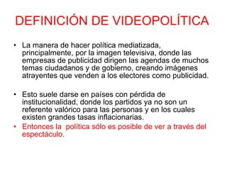 DEFINICIÓN DE VIDEOPOLÍTICA   La manera de hacer política mediatizada, principalmente, por la imagen televisiva, donde las empresas de publicidad dirigen las agendas de muchos temas ciudadanos y de gobierno, creando imágenes atrayentes que venden a los electores como publicidad.  Esto suele darse en países con pérdida de institucionalidad, donde los partidos ya no son un referente valórico para las personas y en los cuales existen grandes tasas inflacionarias.  Entonces la  política sólo es posible de ver a través del espectáculo. 