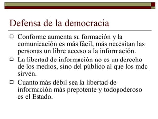 Defensa de la democracia Conforme aumenta su formación y la comunicación es más fácil, más necesitan las personas un libre acceso a la información. La libertad de información no es un derecho de los medios, sino del público al que los mdc sirven. Cuanto más débil sea la libertad de información más prepotente y todopoderoso es el Estado. 