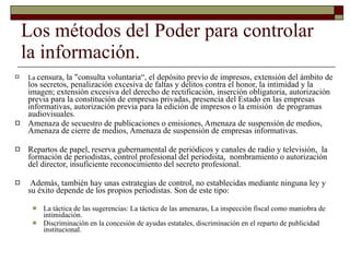 Los métodos del Poder para controlar la información. La  censura, la "consulta voluntaria“, el depósito previo de impresos, extensión del ámbito de los secretos, penalización excesiva de faltas y delitos contra el honor, la intimidad y la imagen; extensión excesiva del derecho de rectificación, inserción obligatoria, autorización previa para la constitución de empresas privadas, presencia del Estado en las empresas informativas, autorización previa para la edición de impresos o la emisión  de programas audiovisuales. Amenaza de secuestro de publicaciones o emisiones, Amenaza de suspensión de medios, Amenaza de cierre de medios, Amenaza de suspensión de empresas informativas. Repartos de papel, reserva gubernamental de periódicos y canales de radio y televisión,  la formación de periodistas, control profesional del periodista,  nombramiento o autorización del director, insuficiente reconocimiento del secreto profesional. Además, también hay unas estrategias de control, no establecidas mediante ninguna ley y su éxito depende de los propios periodistas. Son de este tipo: La táctica de las sugerencias: La táctica de las amenazas, La inspección fiscal como maniobra de intimidación. Discriminación en la concesión de ayudas estatales, discriminación en el reparto de publicidad institucional. 