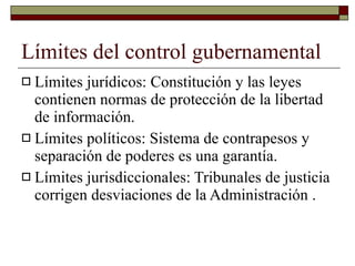 Límites del control gubernamental Límites jurídicos: Constitución y las leyes contienen normas de protección de la libertad de información. Límites políticos: Sistema de contrapesos y separación de poderes es una garantía. Límites jurisdiccionales: Tribunales de justicia corrigen desviaciones de la Administración . 