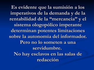 Es evidente que la sumisión a los imperativos de la demanda y de la rentabilidad de la “mercancia” y el sistema ologopólico imperante determinan potentes limitaciones sobre la autonomía del informador. Pero no lo someten a una servidumbre.  No hay esclavos en las salas de redacción 