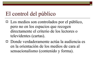 El control del público Los medios son controlados por el público, pero no en los espacios que recogen directamente el criterio de los lectores o televidentes (cartas). Donde verdaderamente actúa la audiencia es en la orientación de los medios de cara al sensacionalismo (contenido y forma). 