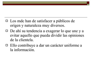 Los mdc han de satisfacer a públicos de origen y naturaleza muy diversos. De ahí su tendencia a exagerar lo que une y a evitar aquello que pueda dividir las opiniones de la clientela.  Ello contribuye a dar un carácter uniforme a la información. 