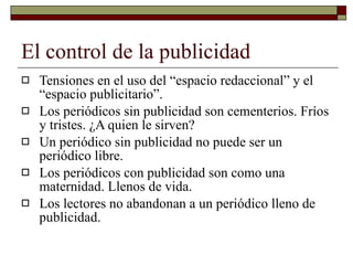 El control de la publicidad Tensiones en el uso del “espacio redaccional” y el “espacio publicitario”. Los periódicos sin publicidad son cementerios. Fríos y tristes. ¿A quien le sirven? Un periódico sin publicidad no puede ser un periódico libre. Los periódicos con publicidad son como una maternidad. Llenos de vida. Los lectores no abandonan a un periódico lleno de publicidad. 