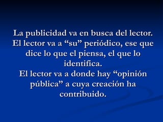 La publicidad va en busca del lector. El lector va a “su” periódico, ese que dice lo que el piensa, el que lo identifica. El lector va a donde hay “opinión pública” a cuya creación ha contribuido. 