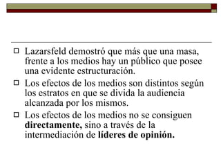 Lazarsfeld demostró que más que una masa, frente a los medios hay un público que posee una evidente estructuración. Los efectos de los medios son distintos según los estratos en que se divida la audiencia alcanzada por los mismos. Los efectos de los medios no se consiguen  directamente,  sino a través de la intermediación de  líderes de opinión. 