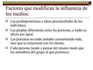 Factores que modifican la influencia de los medios: Las predisposiciones e ideas preconcebidas de los individuos. Las propias diferencias entre las personas, a nadie se afecta por igual. Las personas no están aisladas consumiendo mdc, sino que se relacionan con los demás. Cada persona tiende a pensar del mismo modo que los miembros del grupo al que pertenece. 