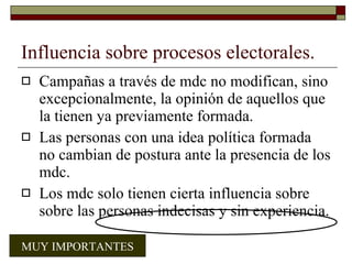 Influencia sobre procesos electorales. Campañas a través de mdc no modifican, sino excepcionalmente, la opinión de aquellos que la tienen ya previamente formada. Las personas con una idea política formada no cambian de postura ante la presencia de los mdc. Los mdc solo tienen cierta influencia sobre sobre las personas indecisas y sin experiencia. MUY IMPORTANTES 