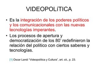 VIDEOPOLíTICA Es la  integración de los poderes políticos y los comunicacionales con las nuevas tecnologías imperantes .  Los procesos de apertura y democratización de los 80’ redefinieron la relación del político con ciertos saberes y tecnologías. [1]  Oscar Landi “Videopolítica y Cultura”, art. cit., p. 23. 